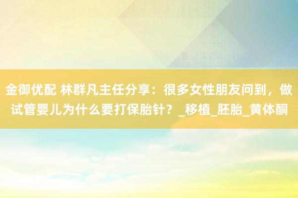 金御优配 林群凡主任分享：很多女性朋友问到，做试管婴儿为什么要打保胎针？_移植_胚胎_黄体酮