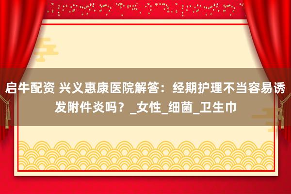 启牛配资 兴义惠康医院解答：经期护理不当容易诱发附件炎吗？_女性_细菌_卫生巾