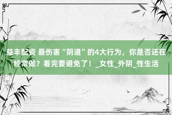 益丰配资 最伤害“阴道”的4大行为，你是否还在经常做？看完要避免了！_女性_外阴_性生活