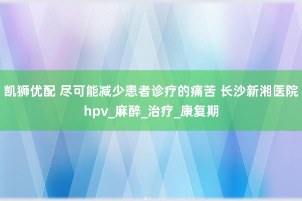 凯狮优配 尽可能减少患者诊疗的痛苦 长沙新湘医院hpv_麻醉_治疗_康复期