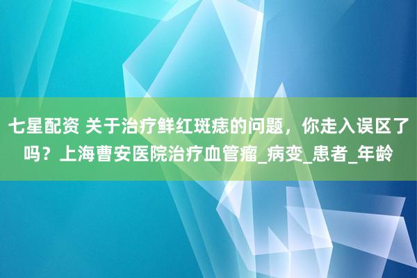 七星配资 关于治疗鲜红斑痣的问题，你走入误区了吗？上海曹安医院治疗血管瘤_病变_患者_年龄