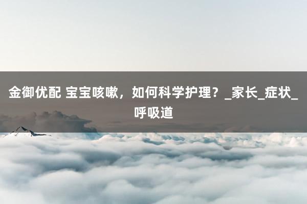 金御优配 宝宝咳嗽，如何科学护理？_家长_症状_呼吸道