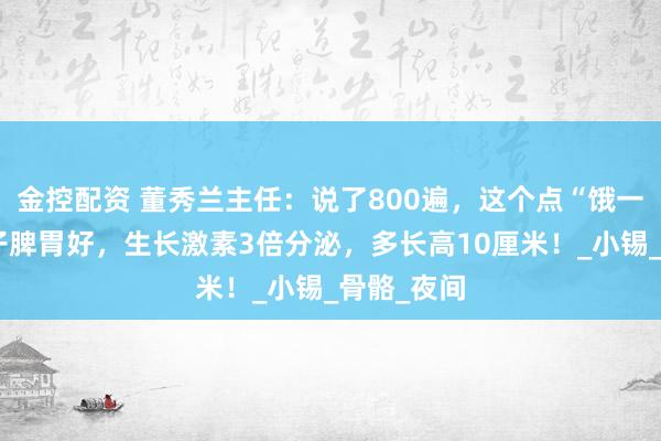 金控配资 董秀兰主任：说了800遍，这个点“饿一饿”，孩子脾胃好，生长激素3倍分泌，多长高10厘米！_小锡_骨骼_夜间