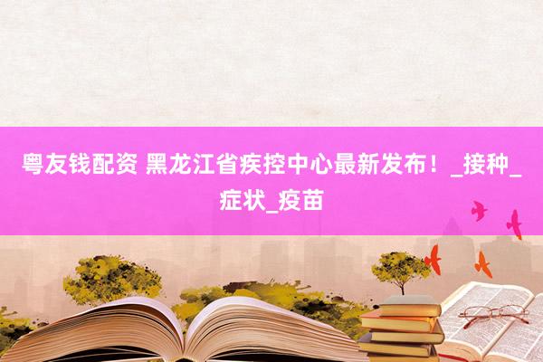 粤友钱配资 黑龙江省疾控中心最新发布！_接种_症状_疫苗