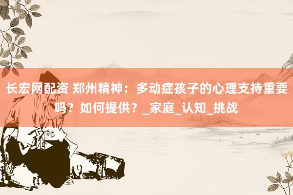 长宏网配资 郑州精神：多动症孩子的心理支持重要吗？如何提供？_家庭_认知_挑战