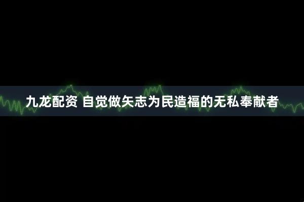 九龙配资 自觉做矢志为民造福的无私奉献者