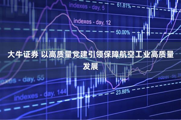 大牛证券 以高质量党建引领保障航空工业高质量发展