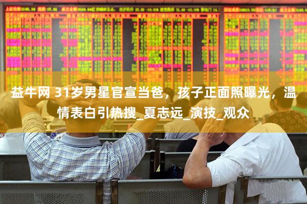 益牛网 31岁男星官宣当爸，孩子正面照曝光，温情表白引热搜_夏志远_演技_观众