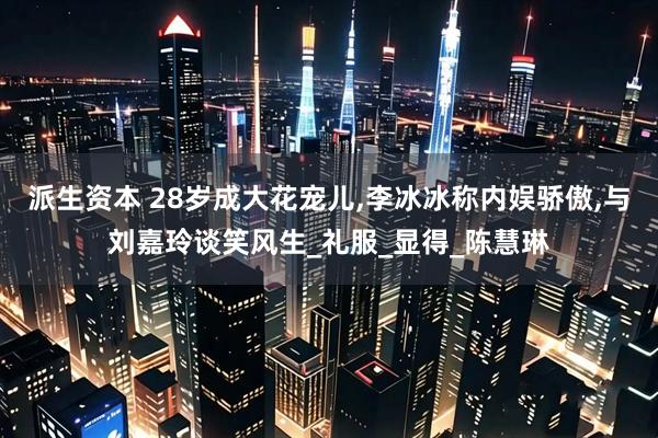 派生资本 28岁成大花宠儿,李冰冰称内娱骄傲,与刘嘉玲谈笑风生_礼服_显得_陈慧琳