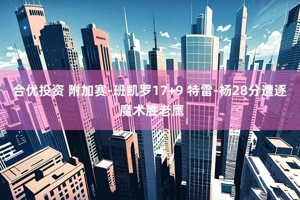 合优投资 附加赛-班凯罗17+9 特雷-杨28分遭逐 魔术胜老鹰
