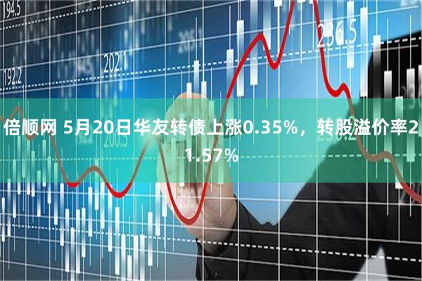 倍顺网 5月20日华友转债上涨0.35%，转股溢价率21.57%