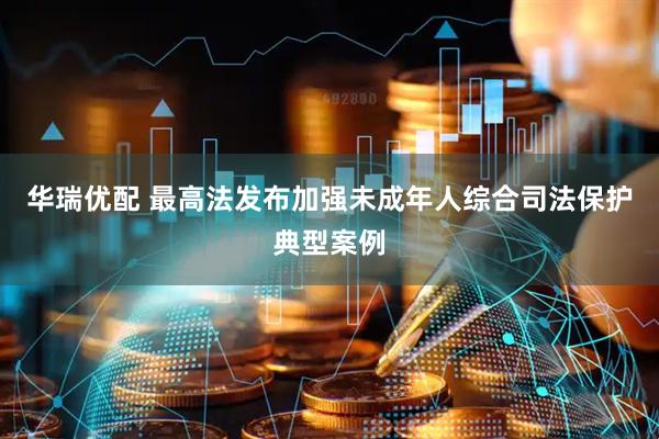 华瑞优配 最高法发布加强未成年人综合司法保护典型案例