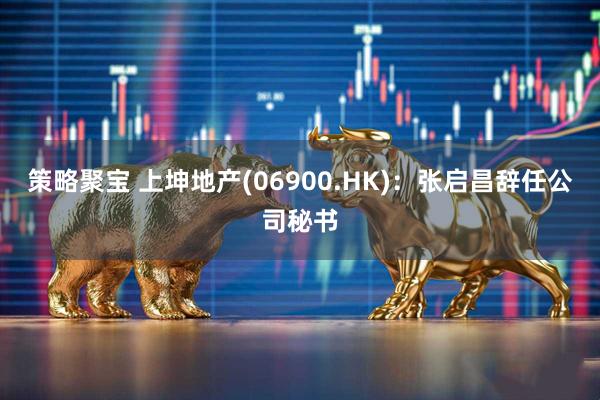 策略聚宝 上坤地产(06900.HK)：张启昌辞任公司秘书
