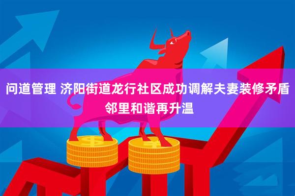 问道管理 济阳街道龙行社区成功调解夫妻装修矛盾 邻里和谐再升温