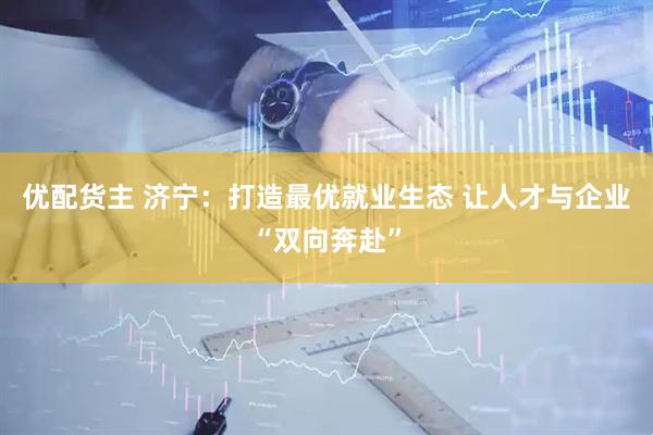 优配货主 济宁：打造最优就业生态 让人才与企业“双向奔赴”