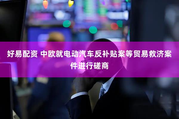 好易配资 中欧就电动汽车反补贴案等贸易救济案件进行磋商