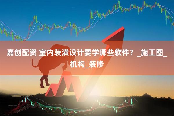 嘉创配资 室内装潢设计要学哪些软件？_施工图_机构_装修