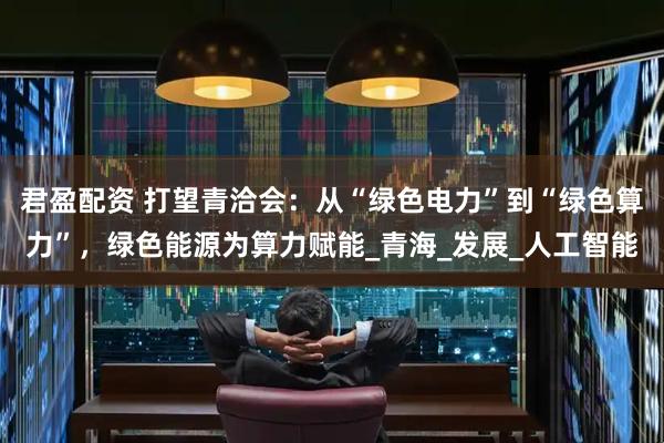 君盈配资 打望青洽会：从“绿色电力”到“绿色算力”，绿色能源为算力赋能_青海_发展_人工智能