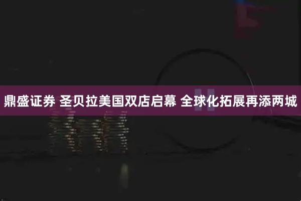 鼎盛证券 圣贝拉美国双店启幕 全球化拓展再添两城