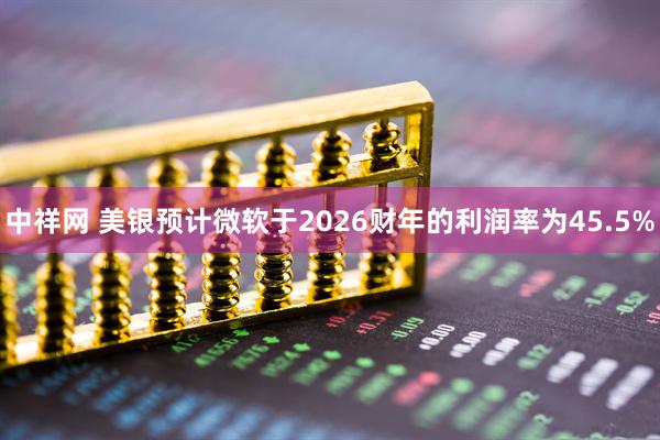 中祥网 美银预计微软于2026财年的利润率为45.5%