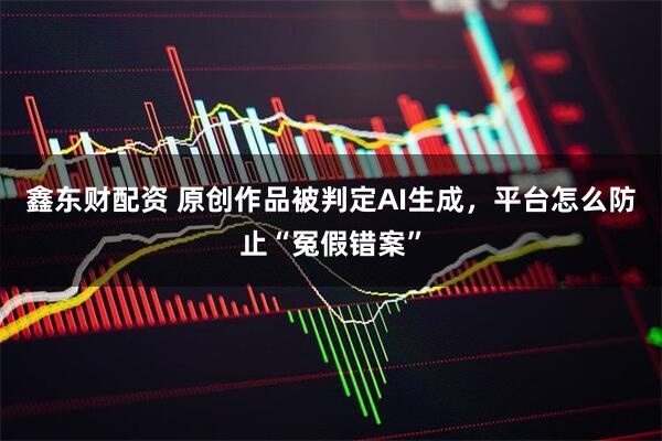 鑫东财配资 原创作品被判定AI生成，平台怎么防止“冤假错案”