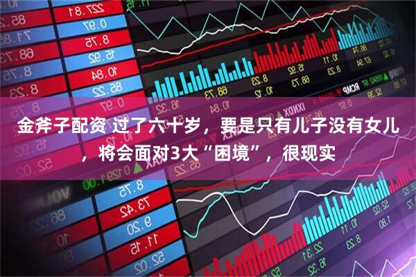 金斧子配资 过了六十岁，要是只有儿子没有女儿，将会面对3大“困境”，很现实