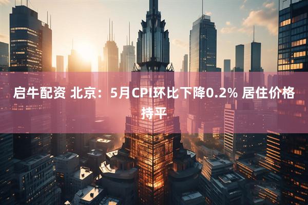 启牛配资 北京：5月CPI环比下降0.2% 居住价格持平