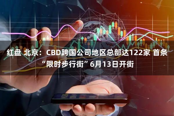 红盘 北京：CBD跨国公司地区总部达122家 首条“限时步行街”6月13日开街