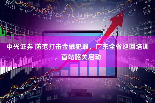中兴证券 防范打击金融犯罪，广东全省巡回培训，首站韶关启动