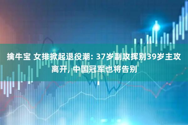 擒牛宝 女排掀起退役潮: 37岁副攻挥别39岁主攻离开, 中国冠军也将告别
